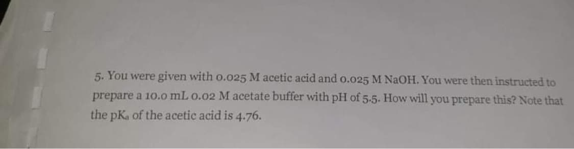 5. You were given with o.o25 M acetic acid and o.o25 M NAOH. You were then instructed to
prepare a 10.o mL o.02 M acetate buffer with pH of 5.5. How will you prepare this? Note that
the pKa of the acetic acid is 4.76.
