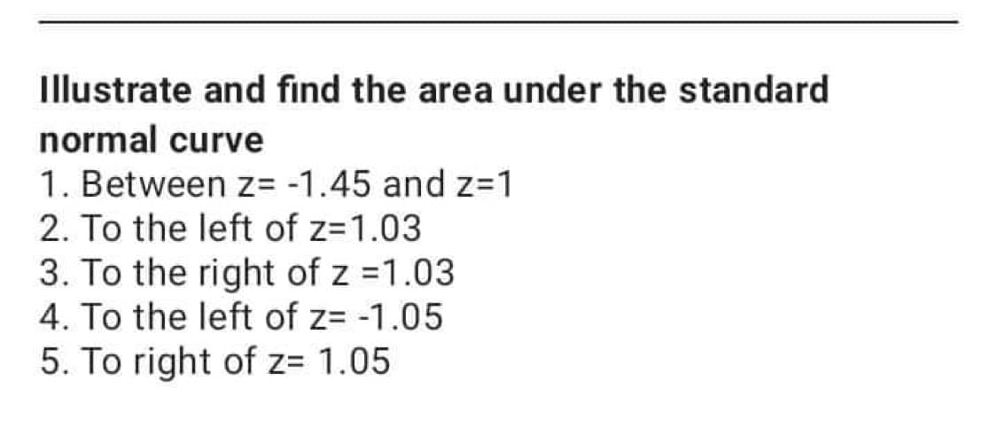 Illustrate and find the area under the standard
normal curve
1. Between z= -1.45 and z=1
2. To the left of z=1.03
3. To the right of z =1.03
4. To the left of z= -1.05
5. To right of z= 1.05
