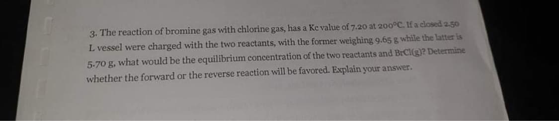 3. The reaction of bromine gas with chlorine gas, has a Ke value of 7.20 at 200°C. If a closed 2.50
L vessel were charged with the two reactants, with the former weighing 9.65 g while the latter is
5-70 g, what would be the equilibrium concentration of the two reactants and BrCl(g)? Determine
whether the forward or the reverse reaction will be favored. Explain your answer.
