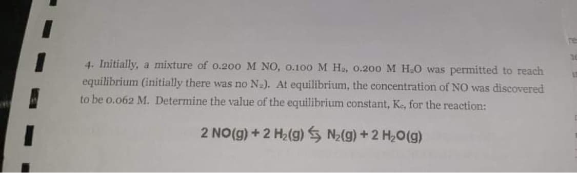 4. Initially, a mixture of o.200 M NO, o.100 M Hs, O.200 M H.O was permitted to reach
equilibrium (initially there was no Na). At equilibrium, the concentration of NO was discovered
to be o.o62 M. Determine the value of the equilibrium constant, Ke, for the reaction:
2 NO(g) + 2 H2(g) S N2(g)+2 H20(g)
