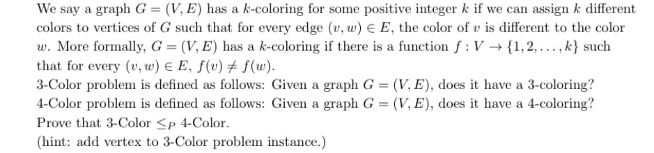We say a graph G = (V, E) has a k-coloring for some positive integer k if we can assign k different
colors to vertices of G such that for every edge (v, w) E E, the color of v is different to the color
w. More formally, G = (V, E) has a k-coloring if there is a function f : V → {1, 2, ..., k} such
that for every (v, w) E E, ƒ(v) # f(w).
3-Color problem is defined as follows: Given a graph G = (V, E), does it have a 3-coloring?
4-Color problem is defined as follows: Given a graph G = (V, E), does it have a 4-coloring?
Prove that 3-Color <p 4-Color.
(hint: add vertex to 3-Color problem instance.)

