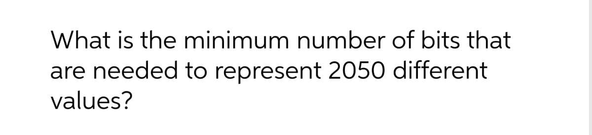 What is the minimum number of bits that
are needed to represent 2050 different
values?
