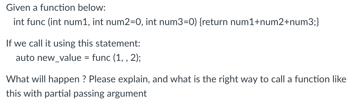 Given a function below:
int func (int num1, int num2=0, int num3=0) {return num1+num2+num3;}
If we call it using this statement:
auto new_value = func (1, , 2);
What will happen ? Please explain, and what is the right way to call a function like
this with partial passing argument
