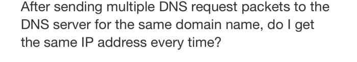 After sending multiple DNS request packets to the
DNS server for the same domain name, do I get
the same IP address every time?

