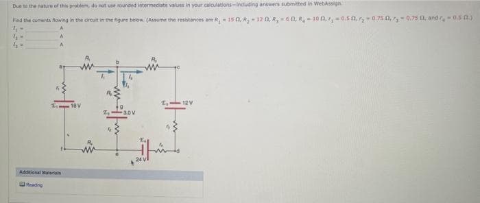 Due to the nature of this problem, do not use rounded intermediate values in your calculations-including answers submitted in WebAssign
Find the currents flowing in the circuit in the figure below. (Assume the resistances are R₁-15 03, R₂ 120, R₂ = 60, R₂ = 100, ₁0.5, 0.75 0, 0,75 0, and r,-0.5 (2.)
4₁-
1₂-
4-
Additional Malarials
Reading
18V
A₁
E₂ 30V
El
24 vl
2₂
12 V