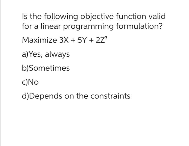 Is the following objective function valid
for a linear programming formulation?
Maximize 3X + 5Y + 2Z³
a) Yes, always
b)Sometimes
c) No
d) Depends on the constraints