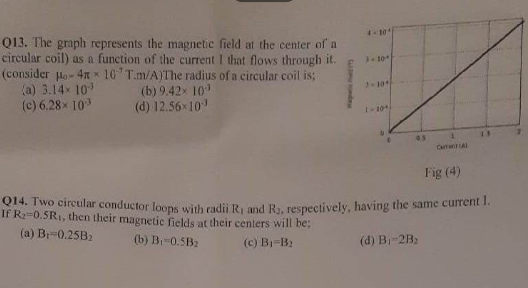 Q13. The graph represents the magnetic field at the center of a
circular coil) as a function of the current I that flows through it.
(consider Ho- 4n 107 T.m/A)The radius of a circular coil is;
(a) 3.14× 10-3
(c) 6.28× 103
(b) 9.42× 10-3
(d) 12.56×10³
CLIP Ony
3-104
2-104
1-104)
0
0.5
1
Chitwiit (A)
Fig (4)
014. Two circular conductor loops with radii R₁ and R₂, respectively, having the same current I.
If R₂=0.5R₁, then their magnetic fields at their centers will be;
(a) B₁ 0.25B₂
(b) B₁=0.5B₂
(c) B₁-B₂
(d) B₁-2B₂