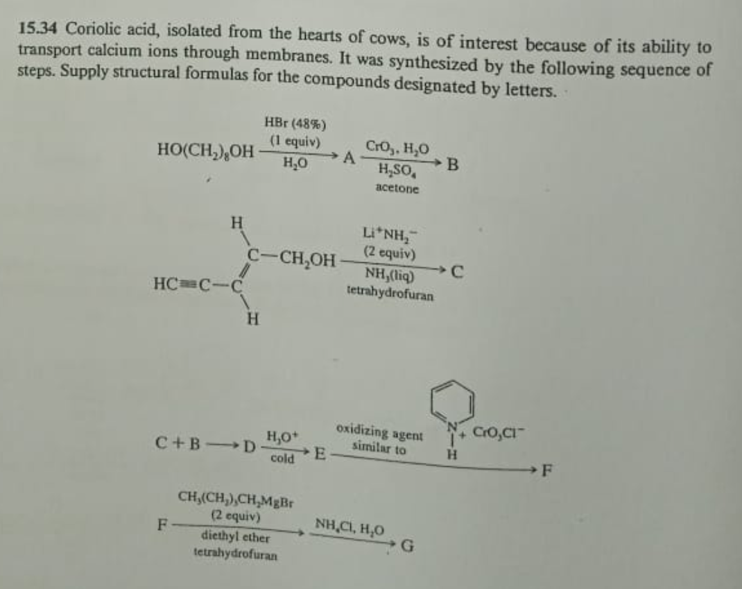 15.34 Coriolic acid, isolated from the hearts of cows, is of interest because of its ability to
transport calcium ions through membranes. It was synthesized by the following sequence of
steps. Supply structural formulas for the compounds designated by letters.
HO(CH₂), OH
H
HC C-C
F
C-CH₂OH
H
C+B D
HBr (48%)
(1 equiv)
H₂O
H₂O+
cold
CH,(CH₂),CH,MgBr
(2 equiv)
diethyl ether
tetrahydrofuran
E
A
CrO₂, H₂O
H₂SO
acetone
Li*NH,
(2 equiv)
NH,(liq)
tetrahydrofuran
oxidizing agent
similar to
NH,C, HO
G
B
H
CrO,CI
F