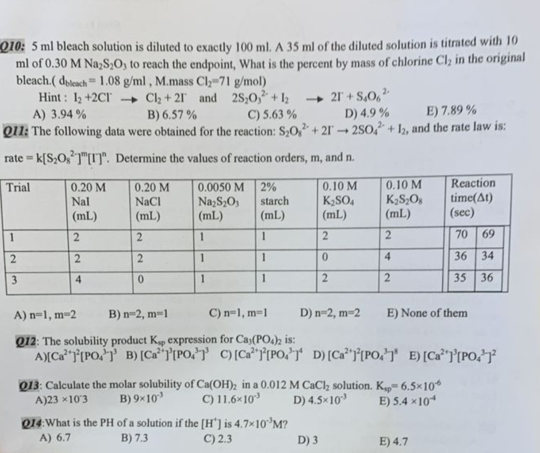 Q10: 5 ml bleach solution is diluted to exactly 100 ml. A 35 ml of the diluted solution is titrated with 10
ml of 0.30 M Na₂S₂O3 to reach the endpoint, What is the percent by mass of chlorine Cl₂ in the original
bleach.( dbleach 1.08 g/ml, M.mass Cl₂-71 g/mol)
Hint: 1₂ +2C1
Cl₂ + 21 and 2S₂03² + 12
B) 6.57%
C) 5.63%
A) 3.94%
→21+S406²
D) 4.9%
E) 7.89%
Q11: The following data were obtained for the reaction: S₂02 +212SO4 + 12, and the rate law is:
rate= K[S₂08][I]". Determine the values of reaction orders, m, and n.
Trial
1
2
3
=
0.20 M
Nal
(mL)
2
2
4
0.20 M
NaCl
(mL)
2
2
0
0.0050 M
Na₂S₂O3
(mL)
1
1
1
2%
starch
(mL)
1
1
1
0.10 M
K₂SO4
(mL)
2
0
2
Q14: What is the PH of a solution if the [H'] is 4.7×10 ³M?
A) 6.7
B) 7.3
C) 2.3
0.10 M
K₂S208
(mL)
2
4
2
D) 3
Q13: Calculate the molar solubility of Ca(OH)2 in a 0.012 M CaCl₂ solution. Ksp 6.5×10%
A)23 ×103 B) 9x10³
C) 11.6×10-³
D) 4.5×103
E) 5.4×104
A) n=1, m=2
B) n=2, m=1
C) n=1, m=1
D) n=2, m=2
Q12: The solubility product Ksp expression for Ca3(PO4)2 is:
A) [Ca][PO] B) [Ca][PO] C) [Ca][PO] D) [Ca][PO] E) [Ca]³[PO4³1²
E) None of them
Reaction
time(At)
(sec)
70
36
35
E) 4.7
69
34
36