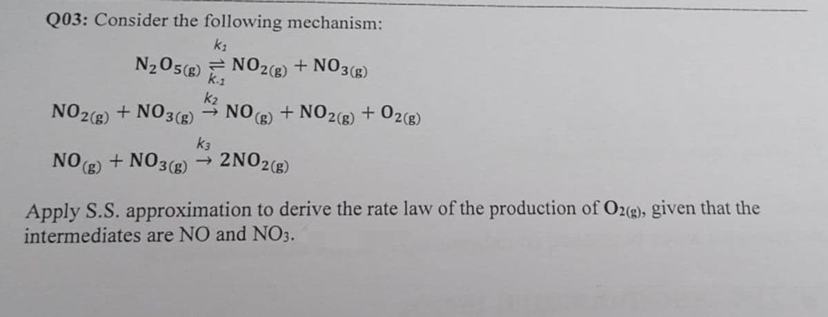 Q03: Consider the following mechanism:
k₁
N₂O5(g) NO2(g) + NO3(g)
k₂
NO2(g) + NO3(g) → NO(g) + NO2(g) + O2(g)
K-1
k3
NO(g) + NO3(g) → 2NO2(g)
Apply S.S. approximation to derive the rate law of the production of O2(g), given that the
intermediates are NO and NO3.