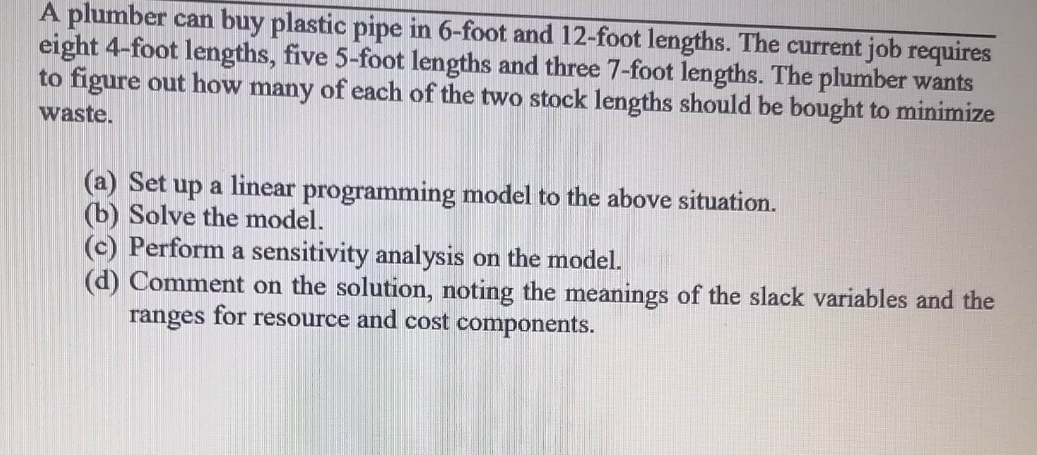 A plumber can buy plastic pipe in 6-foot and 12-foot lengths. The current job requires
eight 4-foot lengths, five 5-foot lengths and three 7-foot lengths. The plumber wants
to figure out how many of each of the two stock lengths should be bought to minimize
waste.
(a) Set up a linear programming model to the above situation.
(b) Solve the model.
(c) Perform a sensitivity analysis on the model.
(d) Comment on the solution, noting the meanings of the slack variables and the
ranges for resource and cost components.