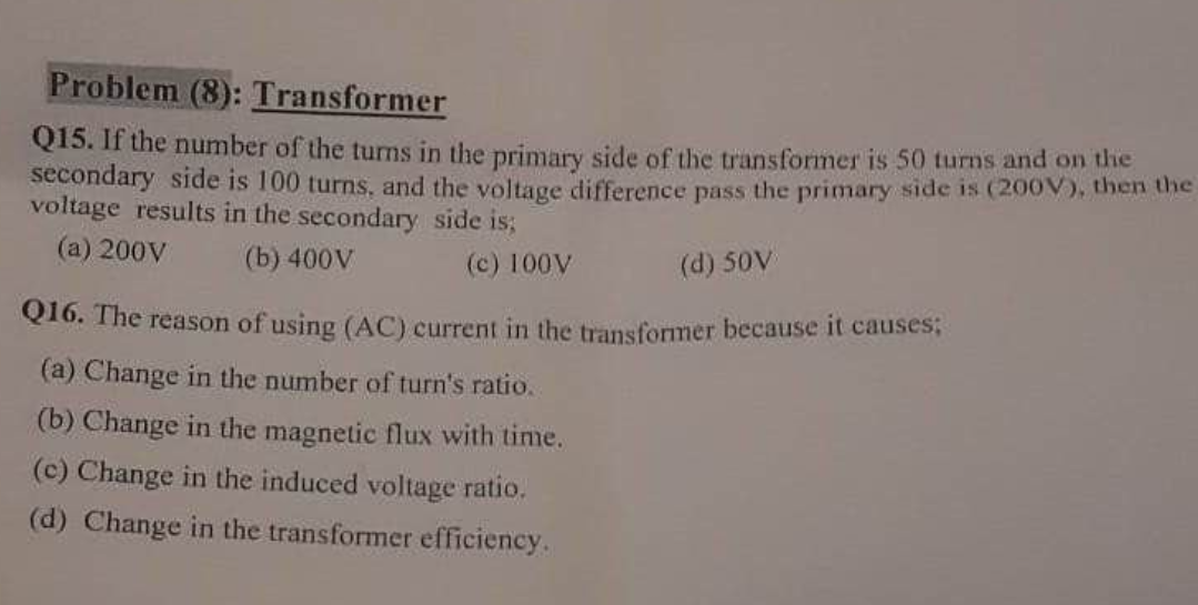 Problem (8): Transformer
Q15. If the number of the turns in the primary side of the transformer is 50 turns and on the
secondary side is 100 turns, and the voltage difference pass the primary side is (200V), then the
voltage results in the secondary side is;
(a) 200V
(b) 400V
(c) 100V
(d) 50V)
Q16. The reason of using (AC) current in the transformer because it causes;
(a) Change in the number of turn's ratio.
(b) Change in the magnetic flux with time.
(c) Change in the induced voltage ratio.
(d) Change in the transformer efficiency.