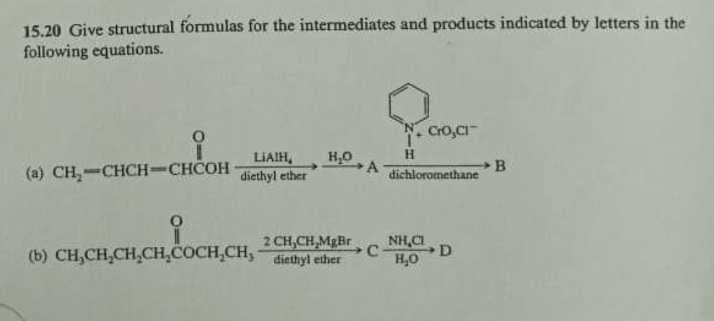 15.20 Give structural formulas for the intermediates and products indicated by letters in the
following equations.
O
-11-981₁
(a) CH₂-CHCH=CHCOH
LIAIH,
diethyl ether
H₂O
→A
2 CH₂CH₂MgBr
(b) CH₂CH₂CH₂CH₂COCH₂CH, diethyl ether
C
H
CrO,CI
dichloromethane
NHẠC
H₂O
D
B