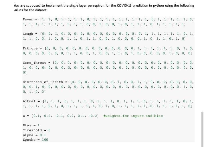 You are supposed to implement the single layer perceptron for the COVID-19 prediction in python using the following
values for the dataset:
Fever = [1, 1, 0, 1, 1, 1, 1, 0, 1, 1, 1, 1, 1, 1, 1, 1, 1, 0, 1, 1, 1, 1, 1, 0,
1, 1, 1, 1, 1, 1, 1, 1, 1, 1, 0, 0, 1, 0, 0, 1, 0, 1, 1, 1, 0, 1, 1, 1, 1, 1]
Cough = [0, 0, 1, 0, 0, 0, 0, 0, 0, 0, 0, 0, 0, 0, 0, 0, 1, 1, 1, 1, 1, 1, 0, 1,
1, 1, 0, 0, 1, 0, 0, 1, 1, 0, 1, 1, 0, 0, 1, 0, 0, 0, 0, 1, 0, 1, 1, 0, 1, 0]
Fatigue
= [0, 0, 0, 0, 0, 0, 0, 0, 0, 0, 0, 0, 0, 0, 1, 1, 1, 1, 1, 1, 0, 1, 0,
0, 0, 0, 0, 0, 0, 0, 1, 1, 0, 0, 1, 0, 0, 1, 1, 0, 1, 0, 0, 0, 0, 0, 1, 0, 0, 01
T
Sore Throat [0, 0, 0, 0, 0, 0, 0, 0, 0, 0, 0, 0, 0, 0, 0, 0, 0, 0, 0, 0, 0, 0,
1, 0, 0, 0, 0, 0, 0, 0, 0, 0, 0, 0, 0, 0, 0, 0, 0, 0, 0, 0, 0, 0, 0, 0, 0, 0, 0,
01
Shortness_of_Breath = [0, 0, 0, 0, 0, 0, 0, 1, 0, 0, 1, 1, 0, 0, 0, 0, 0, 0, 0,
0, 0, 1, 0, 0, 0, 0, 0, 0, 0, 0, 0, 0, 0, 0, 0, 0, 0, 0, 0, 0, 0, 0, 0, 0, 1, 0,
0, 1, 0, 01
Actual = [1, 1, 1, 0, 1, 1, 1, 0, 1, 1, 1, 0, 1, 1, 1, 0, 1, 1, 1, 1, 1, 0, 1,
1, 1, 1, 1, 0, 1, 0, 1, 1, 1, 0, 1, 0, 1, 0, 1, 1, 1, 1, 1, 0, 1, 1, 1, 1, 1, 01
w = [0.1, 0.2, 0.1, 0.2, 0.1, -0.2] #weights for inputs and bias
Bias = 1
Threshold = 0
alpha = 0.1
Epochs = 100