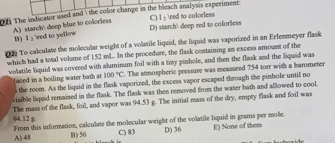 Q1: The indicator used and the color change in the bleach analysis experiment:
C) I 2 \red to colorless
A) starch\ deep blue to colorless
B) I2 \red to yellow
D) starch\ deep red to colorless
02: To calculate the molecular weight of a volatile liquid, the liquid was vaporized in an Erlenmeyer flask
which had a total volume of 152 mL. In the procedure, the flask containing an excess amount of the
volatile liquid was covered with aluminum foil with a tiny pinhole, and then the flask and the liquid was
laced in a boiling water bath at 100 °C. The atmospheric pressure was measured 754 torr with a barometer
the room. As the liquid in the flask vaporized, the excess vapor escaped through the pinhole until no
visible liquid remained in the flask. The flask was then removed from the water bath and allowed to cool.
The mass of the flask, foil, and vapor was 94.53 g. The initial mass of the dry, empty flask and foil was
94.12 g.
From this information, calculate the molecular weight of the volatile liquid in grams per mole.
A) 48
B) 56
C) 83
D) 36
E) None of them
in blanch is
hydroxide