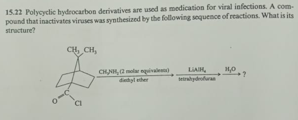 15.22 Polycyclic hydrocarbon derivatives are used as medication for viral infections. A com-
pound that inactivates viruses was synthesized by the following sequence of reactions. What is its
structure?
CH₂ CH3
CH₂NH₂ (2 molar equivalents)
diethyl ether
LIAIH
tetrahydrofuran
H₂O
?