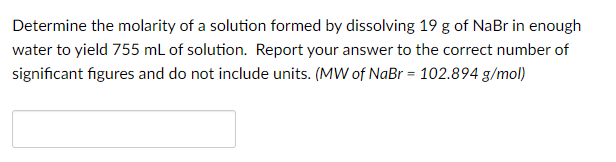 Determine the molarity of a solution formed by dissolving 19 g of NaBr in enough
water to yield 755 mL of solution. Report your answer to the correct number of
significant figures and do not include units. (MW of NaBr = 102.894 g/mol)
