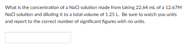 What is the concentration of a NaCl solution made from taking 22.64 mL of a 12.67M
NaCl solution and diluting it to a total volume of 1.25 L. Be sure to watch you units
and report to the correct number of significant figures with no units.
