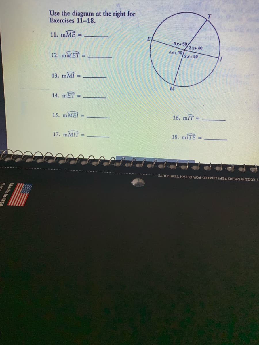 Use the diagram at the right for
Exercises 11-18.
11. mME
%3!
E
3x+ 50
2x+ 40
4x+ 10
12. mMET =
3x+50
13. mMİ =
14. mET
%3D
15. MMEI =
16. mIT
17. MMIT
18. ITE
T EDGE O MICRO PERFORATED FOR CLEAN TEAR-OUTS
Made in US
