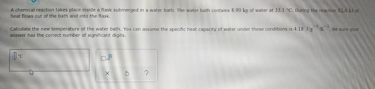 A chemical reaction takes place inside a flask submerged in a water bath. The water bath contains 8.90 kg of water at 33.1 °C. During the reaction 82.6 kJ of
heat flows out of the bath and into the flask.
Calculate the new temperature of the water bath. You can assume the specific heat capacity of water under these conditions is 4.18 J-g K
answer has the correct number of significant digits.
Be sure your
°C
