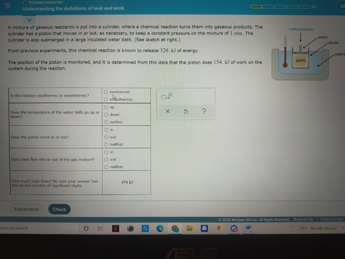 O THERMOCHEMISTRY
AR
1/5
Understanding the definitions of heat and work
A mixture of gaseous reactants is put into a cylinder, where a chemical reaction turns them into gaseous products. The
cylinder has a piston that moves in or out, as necessary, to keep a constant pressure on the mixture of 1 atm. The
cylinder is also submerged in a large insulated water bath. (See sketch at right.)
1 atm pressure
piston
cylinder
From previous experiments, this chemical reaction is known to release 320. kJ of energy.
water b
gases
The position of the piston is monitored, and it is determined from this data that the piston does 154. kJ of work on the
system during the reaction.
O exothermic
Is the reaction exothermic or endothermic?
x10
O endothermic
O up
Does the temperature of the water bath go up or
down?
O down
O neither
O in
Does the piston move in or out?
O out
O neither
O in
Does heat flow into or out of the gas mixture?
O out
O neither
How much heat flows? Be sure your answer has
the correct number of significant digits.
474 kJ
Explanation
Check
© 2022 McGraw Hill LLC. All Rights Reserved. Terms of Use Privacy Center
here to search
W
28°C Mostly cloudy
ASU
F.
o oo o o O o 0
