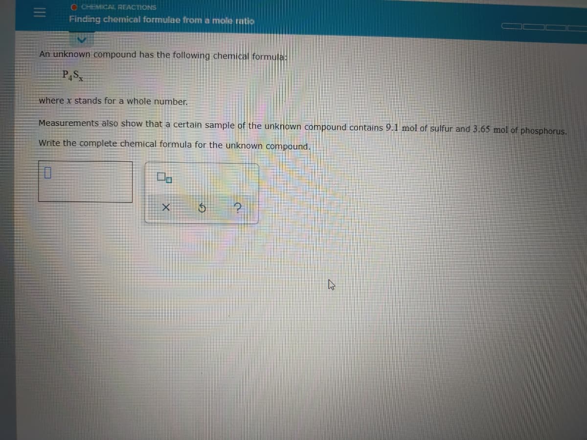 O CHEMICAL REACTIONS
Finding chemical formulae from a mole ratio
An unknown compound has the following chemical formula:
P,S
where x stands for a whole number.
Measurements also show that a certain sample of the unknown compound contains 9.1 mol of sulfur and 3.65 mol of phosphorus.
Write the complete chemical formula for the unknown compound.

