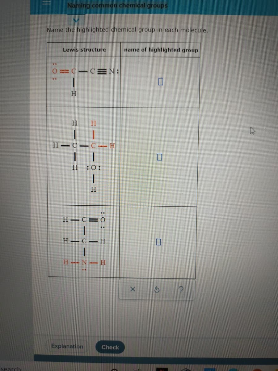 Naming common chemical groups
Name the highlighted chemical group in each molecule.
Lewis structure
name of highlighted group
0=C- CEN:
H
H
H.
H–C– C -H
H
:0:
H
H–C=
H –C –H
H-N --- H
Explanation
Check
search
:O:
