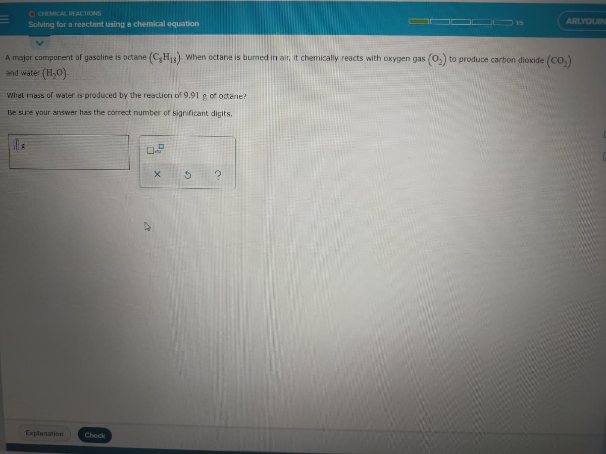 O CHEMICAL REACTIONS
ARLYQUIN
Solving for a reactant using a chemical equation
1/5
A major component of gasoline is octane (CHs). When octane is burned in air, it chemically reacts with oxygen gas (0,) to produce carbon dioxide (CO,)
and water (H,O).
What mass of water is produced by the reaction of 9.91 g of octane?
Be sure your answer has the correct number of significant digits.
Explanation
Check
