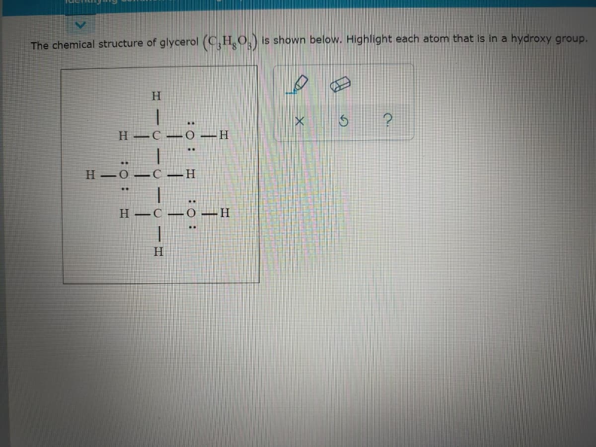 The chemical structure of glycerol (C,HO,) is shown below. Highlight each atom that is in a hydroxy group.
H –C – O –H
H 0–C –H
H –C –0 –H
H.
:o :
:O :
