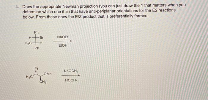 4. Draw the appropriate Newman projection (you can just draw the 1 that matters when you
determine which one it is) that have anti-periplanar orientations for the E2 reactions
below. From these draw the E/Z product that is preferentially formed.
Ph
H-
Br
NaOEt
H;C-
H.
ELOH
Ph
Et
NaOCH3
OMs
H3C
HOCH3
CH3
