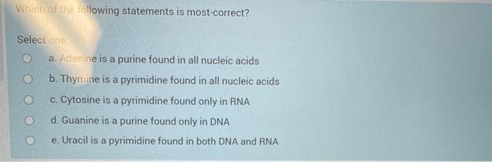 Which of the following statements is most-correct?
Select one:
a. Adenine is a purine found in all nucleic acids
b. Thymine is a pyrimidine found in all nucleic acids
c. Cytosine is a pyrimidine found only in RNA
d. Guanine is a purine found only in DNA
e. Uracil is a pyrimidine found in both DNA and RNA
