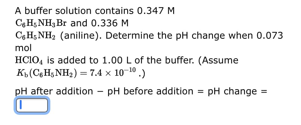 A buffer solution contains 0.347 M
C6H5NH3 Br and 0.336 M
C6H5NH2 (aniline). Determine the pH change when 0.073
mol
HClO4 is added to 1.00 L of the buffer. (Assume
Kb(C%HNH,)= 7.4 × 10-10 .)
pH after addition pH before addition = pH change =
-
