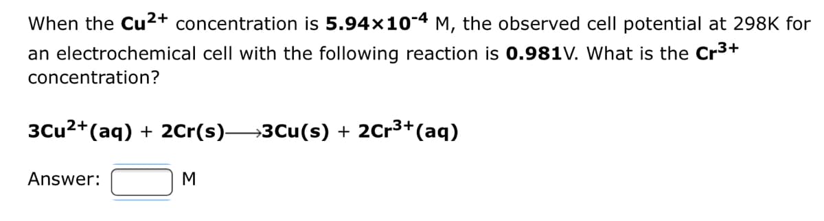 When the Cu²+ concentration is 5.94x10-4 M, the observed cell potential at 298K for
an electrochemical cell with the following reaction is 0.981V. What is the Cr³+
concentration?
2+
3Cu²+ (aq) + 2Cr(s)— →3Cu(s) + 2Cr³+ (aq)
Answer:
M