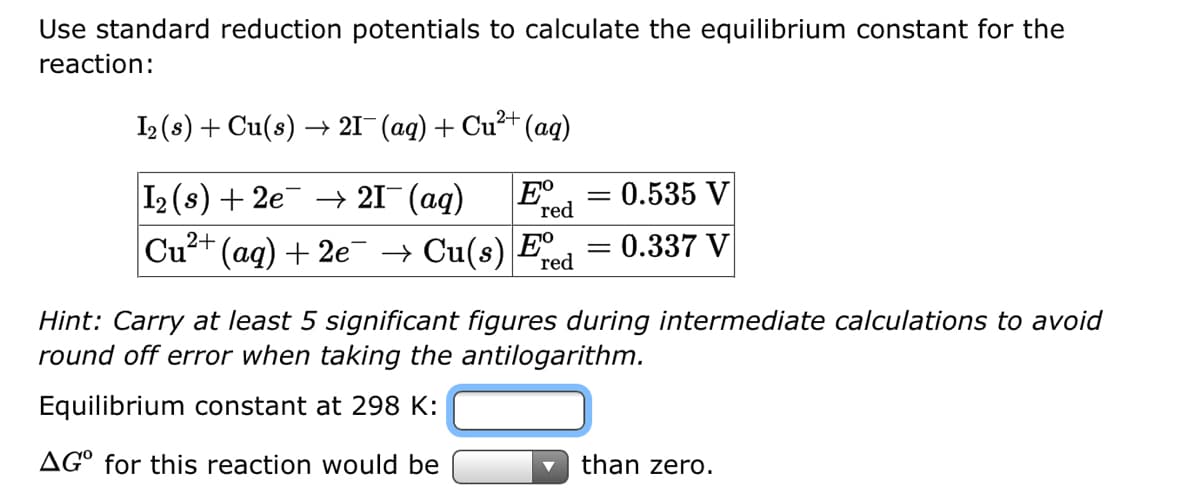 Use standard reduction potentials to calculate the equilibrium constant for the
reaction:
2+
I2 (s) + Cu(s) → 21¯ (aq) + Cu²+ (aq)
I₂ (s) + 2e → 21¯ (aq) Eº
red
Cu²+ (aq) + 2e¯ → Cu(s) Eº
red
= 0.535 V
= 0.337 V
=
Hint: Carry at least 5 significant figures during intermediate calculations to avoid
round off error when taking the antilogarithm.
Equilibrium constant at 298 K:
AGO for this reaction would be
than zero.