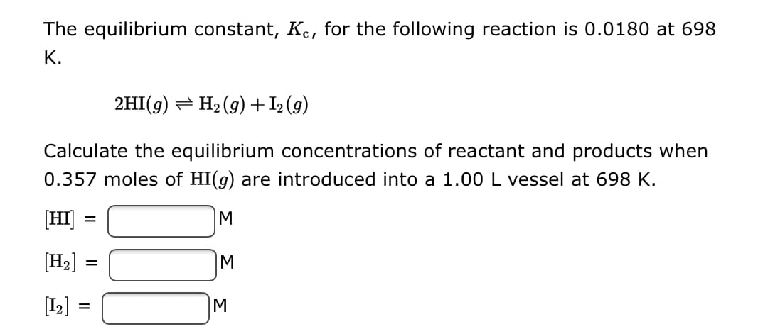 The equilibrium constant, Ke, for the following reaction is 0.0180 at 698
K.
2HI(g) → H₂(g) + 1₂ (9)
Calculate the equilibrium concentrations of reactant and products when
0.357 moles of HI(g) are introduced into a 1.00 L vessel at 698 K.
[HI]
=
M
[H₂] =
[1₂]
=
=
M
M