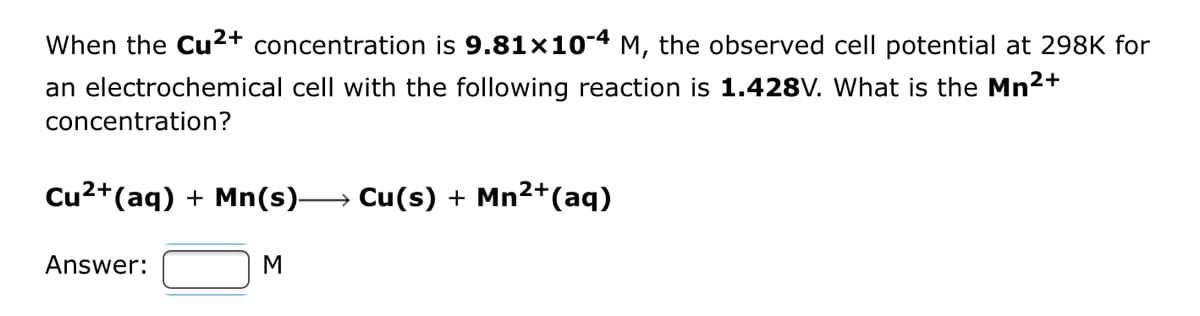 When the Cu²+ concentration is 9.81x10-4 M, the observed cell potential at 298K for
an electrochemical cell with the following reaction is 1.428V. What is the Mn²+
concentration?
Cu²+ (aq) + Mn(s)→→→→→→ Cu(s) + Mn²+ (aq)
2+
Answer:
M