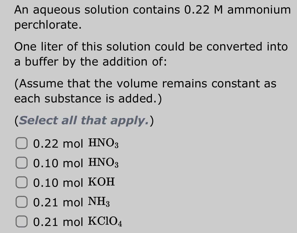 An aqueous solution contains 0.22 M ammonium
perchlorate.
One liter of this solution could be converted into
a buffer by the addition of:
(Assume that the volume remains constant as
each substance is added.)
(Select all that apply.)
0.22 mol HNO3
0.10 mol HNO3
0.10 mol KOH
0.21 mol NH3
0.21 mol KCIO4