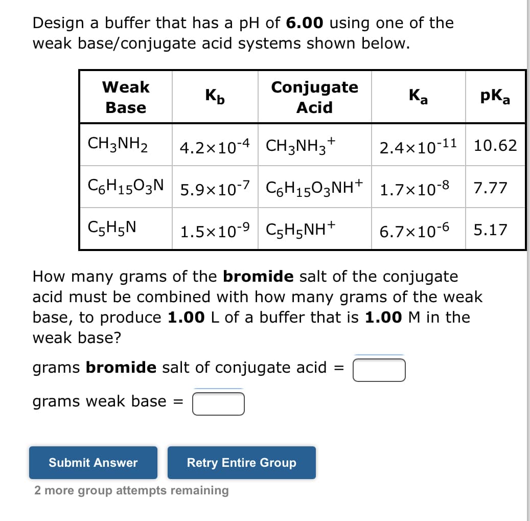 Design a buffer that has a pH of 6.00 using one of the
weak base/conjugate
acid systems shown below.
Weak
Base
Kb
pka
CH3NH₂
4.2×10-4 CH3NH3† 2.4x10-11 10.62
C6H1503N 5.9x10-7 C6H1503NH+ 1.7×10-8 7.77
C5H5N 1.5x10-9 C5H5NH+ 6.7x10-6 5.17
Submit Answer
Conjugate
Acid
How many grams of the bromide salt of the conjugate
acid must be combined with how many grams of the weak
base, to produce 1.00 L of a buffer that is 1.00 M in the
weak base?
grams bromide salt of conjugate acid =
grams weak base =
Retry Entire Group
2 more group attempts remaining
Ka
+