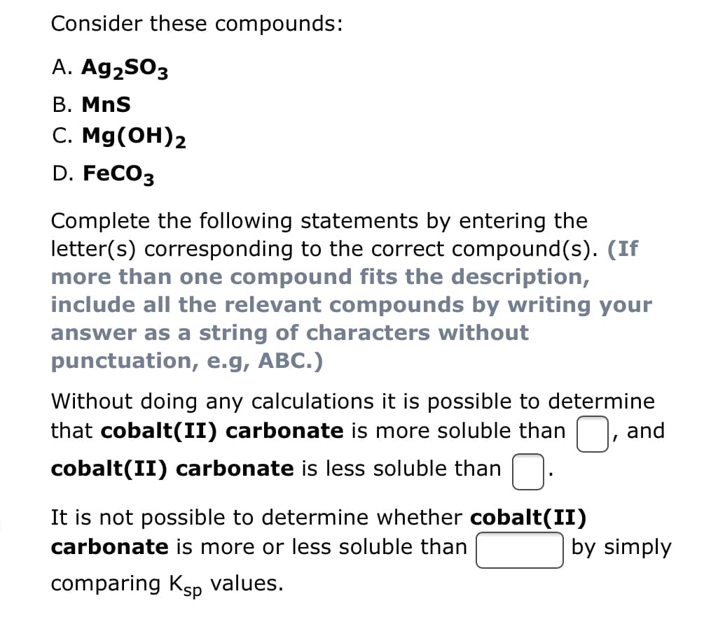 Consider these compounds:
A. Ag2SO3
B. MnS
C. Mg(OH)2
D. FeCO3
Complete the following statements by entering the
letter(s) corresponding to the correct compound(s). (If
more than one compound fits the description,
include all the relevant compounds by writing your
answer as a string of characters without
punctuation, e.g, ABC.)
Without doing any calculations it is possible to determine
that cobalt(II) carbonate is more soluble than
cobalt(II) carbonate is less soluble than
It is not possible to determine whether cobalt(II)
carbonate is more or less soluble than
comparing Ksp values.
I
and
by simply