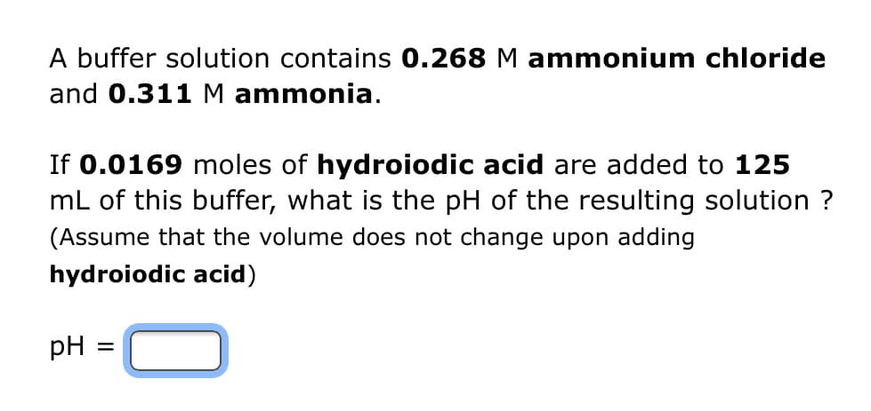A buffer solution contains 0.268 M ammonium chloride
and 0.311 M ammonia.
If 0.0169 moles of hydroiodic acid are added to 125
mL of this buffer, what is the pH of the resulting solution ?
(Assume that the volume does not change upon adding
hydroiodic acid)
pH
=