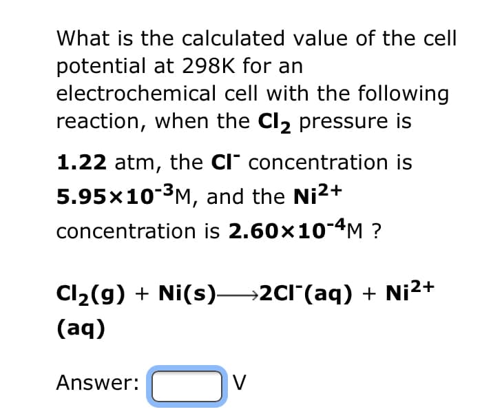 What is the calculated value of the cell
potential at 298K for an
electrochemical cell with the following
reaction, when the Cl₂ pressure is
1.22 atm, the CI concentration is
5.95x10-³M, and the Ni²+
concentration is 2.60×10-4M ?
Cl₂(g) + Ni(s)→→→→2Cl¯(aq) + Ni²+
(aq)
Answer:
V