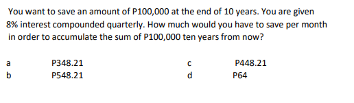 You want to save an amount of P100,000 at the end of 10 years. You are given
8% interest compounded quarterly. How much would you have to save per month
in order to accumulate the sum of P100,000 ten years from now?
P348.21
P448.21
a
b
P548.21
P64
