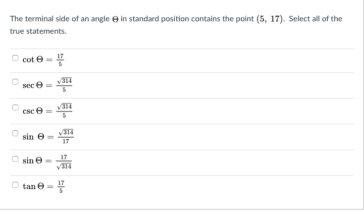 The terminal side of an angle O in standard position contains the point (5, 17). Select all of the
true statements.
17
cot e
314
seç e
314
Csc e
/314
sin e
17
17
sin e
V314
17
tan O
