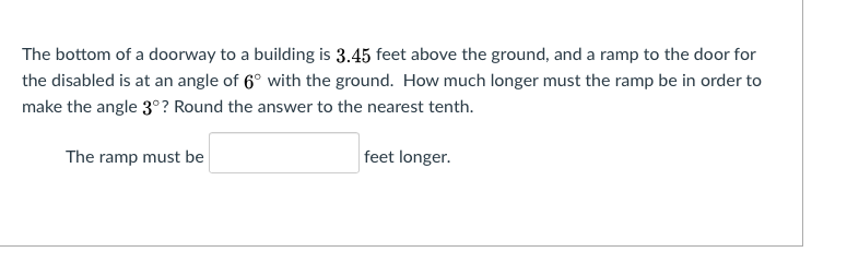 The bottom of a doorway to a building is 3.45 feet above the ground, and a ramp to the door for
the disabled is at an angle of 6° with the ground. How much longer must the ramp be in order to
make the angle 3°? Round the answer to the nearest tenth.
The ramp must be
feet longer.
