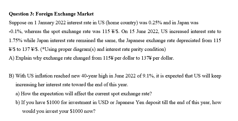 Question 3: Foreign Exchange Market
Suppose on 1 January 2022 interest rate in US (home country) was 0.25% and in Japan was
-0.1%, whereas the spot exchange rate was 115 ¥/$. On 15 June 2022, US increased interest rate to
1.75% while Japan interest rate remained the same, the Japanese exchange rate depreciated from 115
\/S to 137 \/$. (*Using proper diagram(s) and interest rate parity condition)
A) Explain why exchange rate changed from 115¥ per dollar to 137* per dollar.
B) With US inflation reached new 40-year high in June 2022 of 9.1%, it is expected that US will keep
increasing her interest rate toward the end of this year.
a) How the expectation will affect the current spot exchange rate?
b) If you have $1000 for investment in USD or Japanese Yen deposit till the end of this year, how
would you invest your $1000 now?