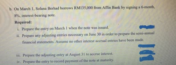 b. On March 1, Solana Berhad borrows RM135,000 from Affin Bank by signing a 6-month,
8%, interest-bearing note.
Required:
i. Prepare the entry on March 1 when the note was issued.
ii. Prepare any adjusting entries necessary on June 30 in order to prepare the semi-annual
financial statements. Assume no other interest accrual entries have been made.
iii. Prepare the adjusting entry at August 31 to accrue interest.
iv. Prepare the entry to record payment of the note at maturity.
|(1