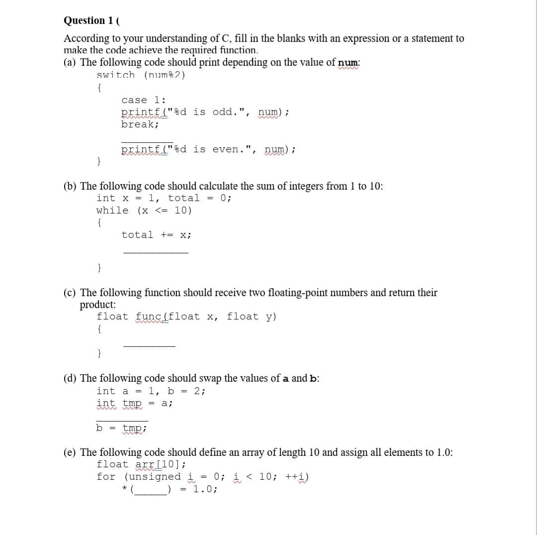 Question 1 (
According to your understanding of C, fill in the blanks with an expression or a statement to
make the code achieve the required function.
(a) The following code should print depending on the value of num:
switch (num%2)
}
}
(b) The following code should calculate the sum of integers from 1 to 10:
int x = 1, total = 0;
while (x <= 10)
{
case 1:
printf("%d is odd.", num);
break;
}
printf("%d is even.", num);
(c) The following function should receive two floating-point numbers and return their
product:
float func(float x, float y)
b =
total += X;
(d) The following code should swap the values of a and b:
int a = 1, b = 2;
int tmp = a;
tmp;
mor
(e) The following code should define an array of length 10 and assign all elements to 1.0:
float arr[10];
for (unsigned i = 0; i<10; ++i)
= 1.0;
*