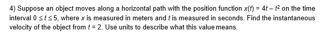 4) Suppose an object moves along a horizontal path with the position function x(t) = 4t – 12 on the time
interval 0 sts5, where x is measured in meters and t is measured in seconds. Find the instantaneous
velocity of the object from t = 2. Use units to describe what this value means.
