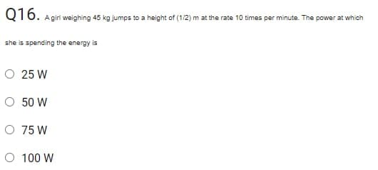 Q16.
A giri weighing 45 kg jumps to a height of (1/2) m at the rate 10 times per minute. The power at which
she is spending the energy is
O 25 W
O 50 W
O 75 W
O 100 W
