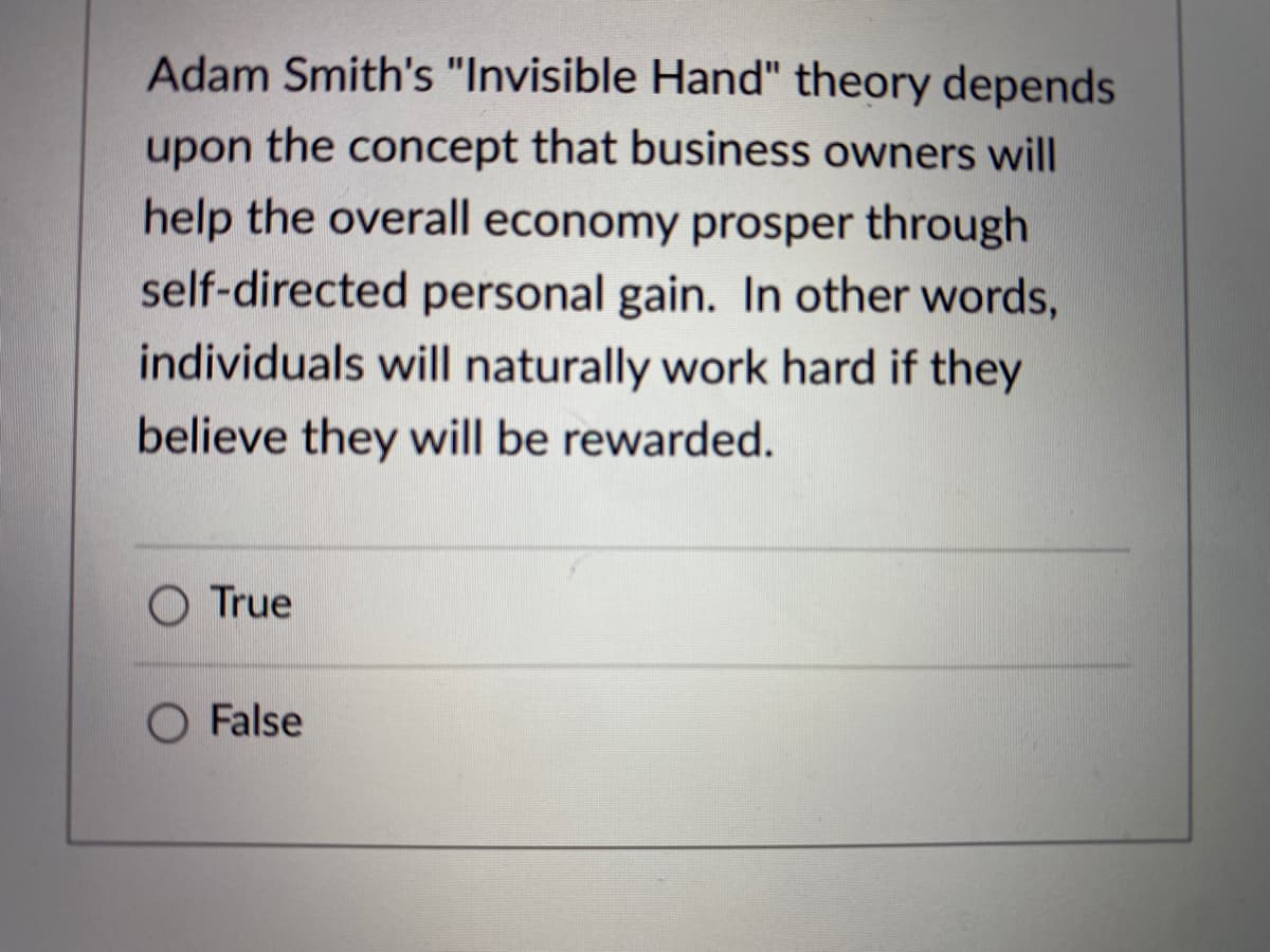 Adam Smith's "Invisible Hand" theory depends
upon the concept that business owners will
help the overall economy prosper through
self-directed personal gain. In other words,
individuals will naturally work hard if they
believe they will be rewarded.
True
O False
